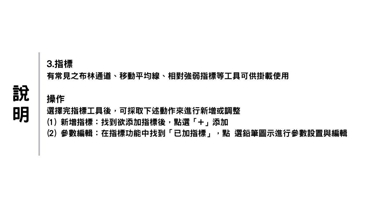 —說明— 3. 指標 有常見之布林通道、移動平均線、相對強弱指標等 工具可供掛載使用。 操作 選擇完指標工具後，可採取下述動作來進行新增或 調整。 (1)新增指標：找到欲添加指標後，點選「+」添加。 (2)參數編輯：在指標功能中找到「已加指標」，點 選鉛筆圖示進行參數設置與編輯。