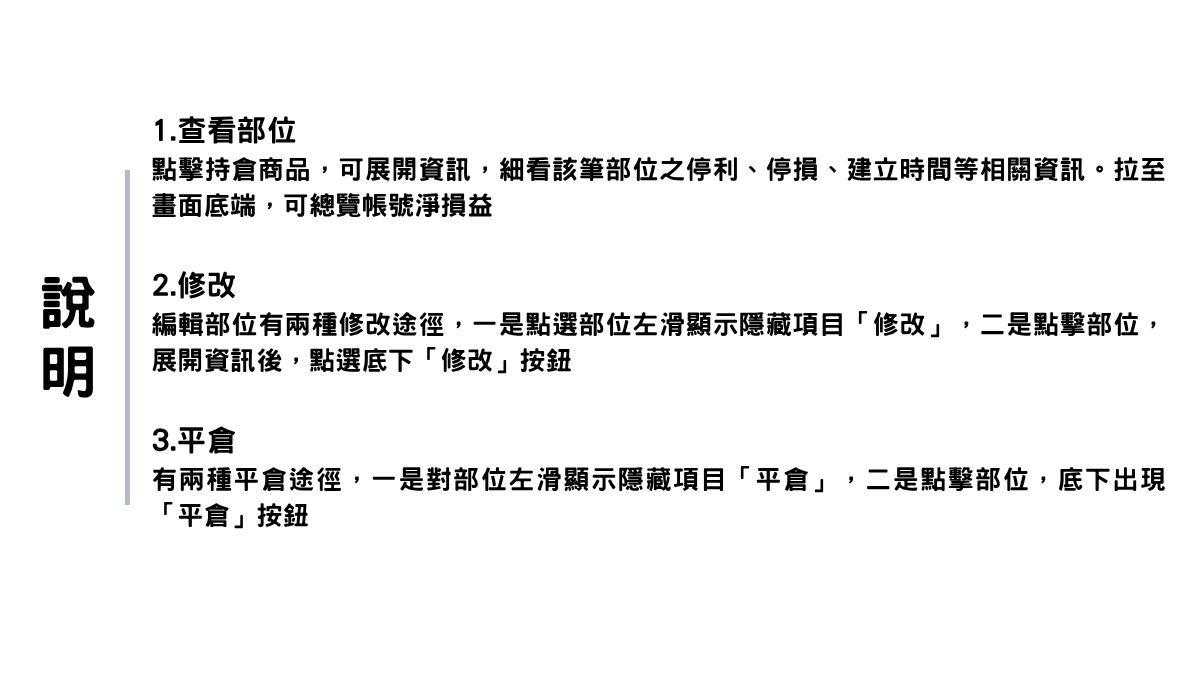 —說明— 1. 查看部位 點擊持倉商品，可展開資訊，細看該筆部位之停利、停損、建立時間等相關 資訊。拉至畫面底端，可總覽帳號淨損益。 2. 修改 編輯部位有兩種修改途徑，一是點選部位左滑顯示隱藏項目「修改」，二是 點擊部位，展開資訊後，點選底下「修改」按鈕。 3. 平倉 有兩種平倉途徑，一是對部位左滑顯示隱藏項目「平倉」，二是點擊部位， 底下出現「平倉」按鈕。